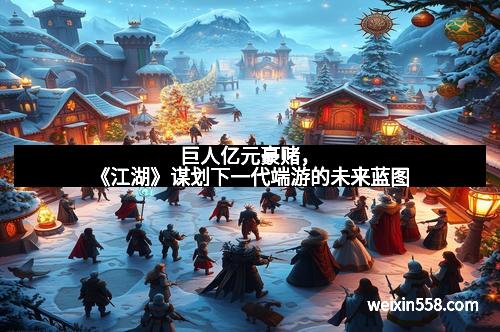 巨人亿元豪赌，《江湖》谋划下一代端游的未来蓝图